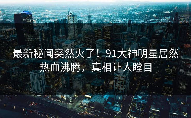 最新秘闻突然火了！91大神明星居然热血沸腾，真相让人瞠目