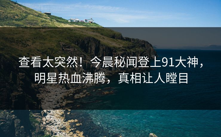 查看太突然！今晨秘闻登上91大神，明星热血沸腾，真相让人瞠目