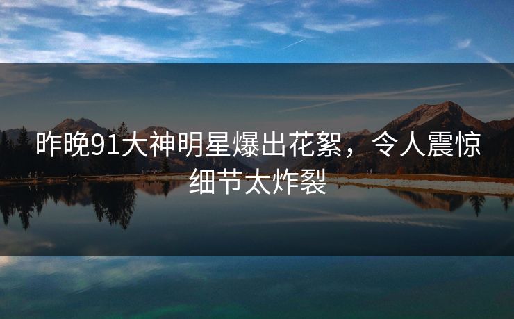 昨晚91大神明星爆出花絮，令人震惊细节太炸裂