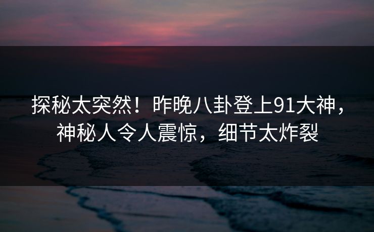 探秘太突然！昨晚八卦登上91大神，神秘人令人震惊，细节太炸裂