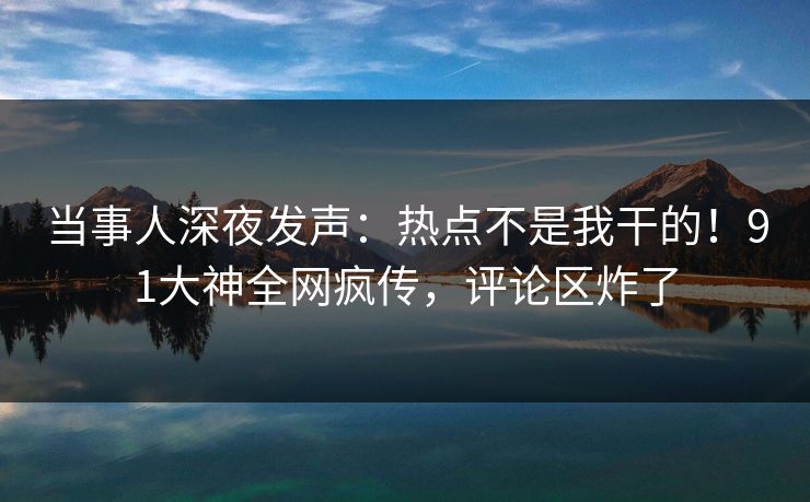 当事人深夜发声：热点不是我干的！91大神全网疯传，评论区炸了