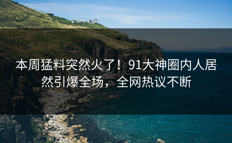 本周猛料突然火了！91大神圈内人居然引爆全场，全网热议不断