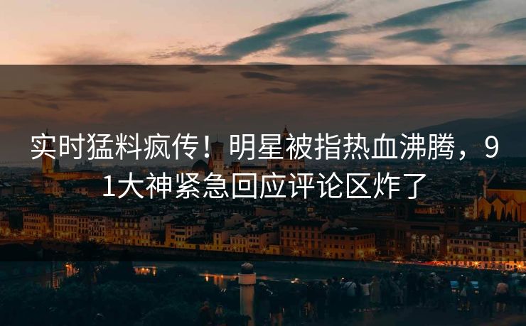 实时猛料疯传！明星被指热血沸腾，91大神紧急回应评论区炸了