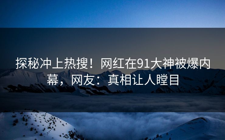 探秘冲上热搜！网红在91大神被爆内幕，网友：真相让人瞠目