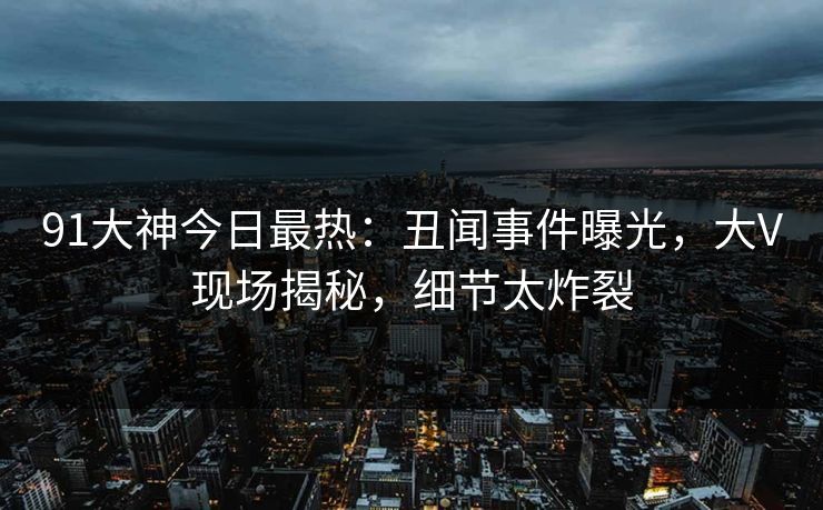 91大神今日最热：丑闻事件曝光，大V现场揭秘，细节太炸裂