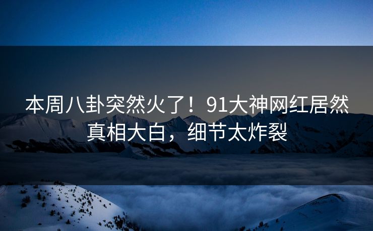 本周八卦突然火了！91大神网红居然真相大白，细节太炸裂