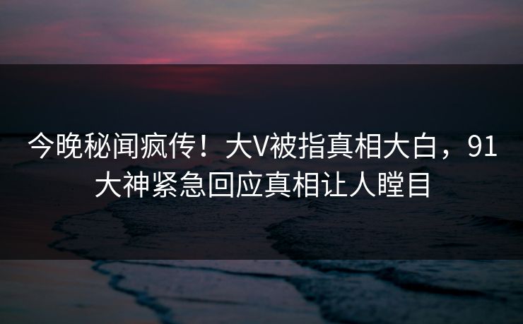 今晚秘闻疯传！大V被指真相大白，91大神紧急回应真相让人瞠目