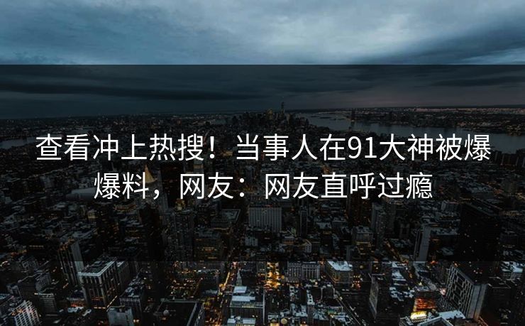 查看冲上热搜！当事人在91大神被爆爆料，网友：网友直呼过瘾