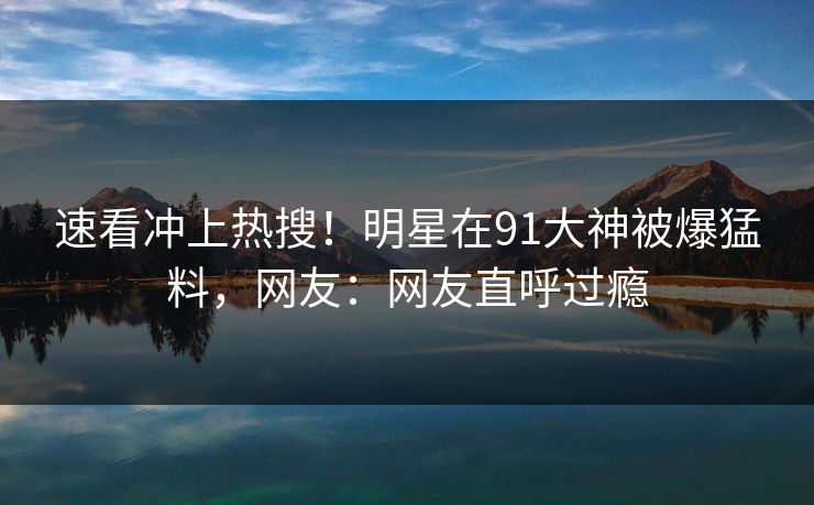 速看冲上热搜！明星在91大神被爆猛料，网友：网友直呼过瘾