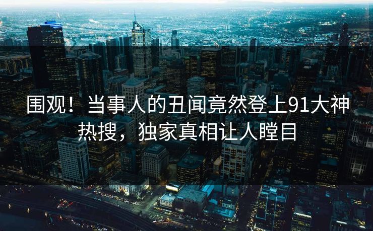 围观！当事人的丑闻竟然登上91大神热搜，独家真相让人瞠目