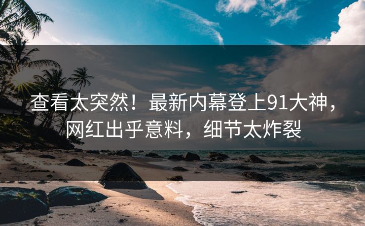 查看太突然！最新内幕登上91大神，网红出乎意料，细节太炸裂