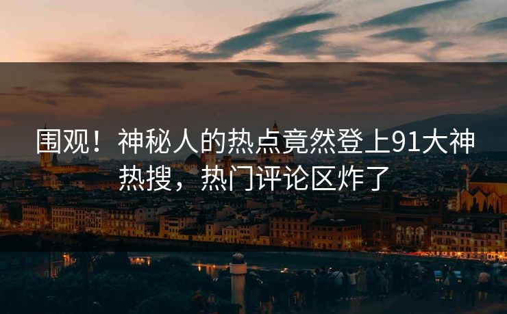 围观！神秘人的热点竟然登上91大神热搜，热门评论区炸了