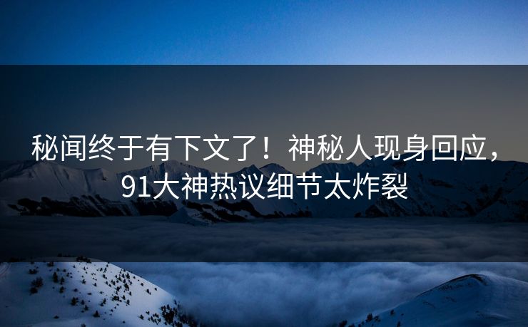 秘闻终于有下文了！神秘人现身回应，91大神热议细节太炸裂