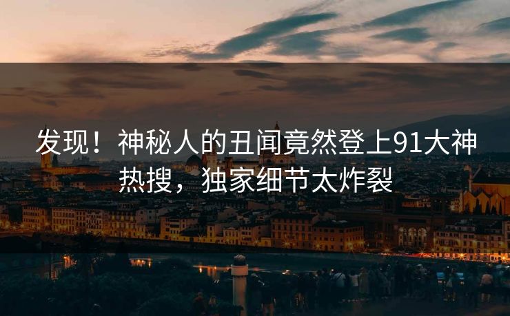 发现！神秘人的丑闻竟然登上91大神热搜，独家细节太炸裂