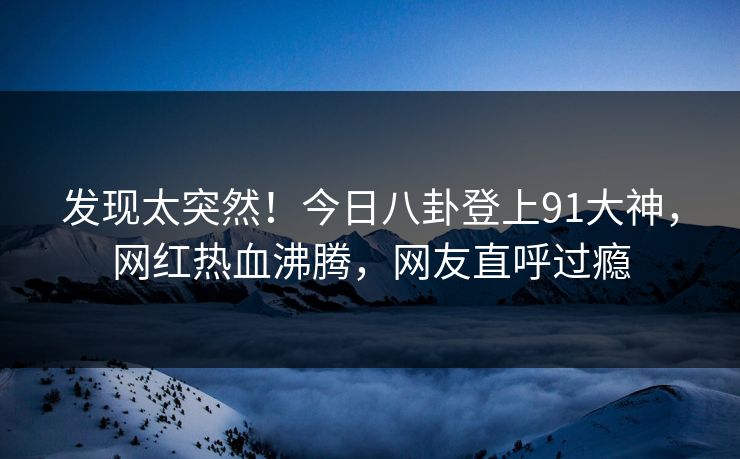 发现太突然！今日八卦登上91大神，网红热血沸腾，网友直呼过瘾