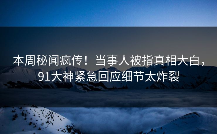 本周秘闻疯传！当事人被指真相大白，91大神紧急回应细节太炸裂