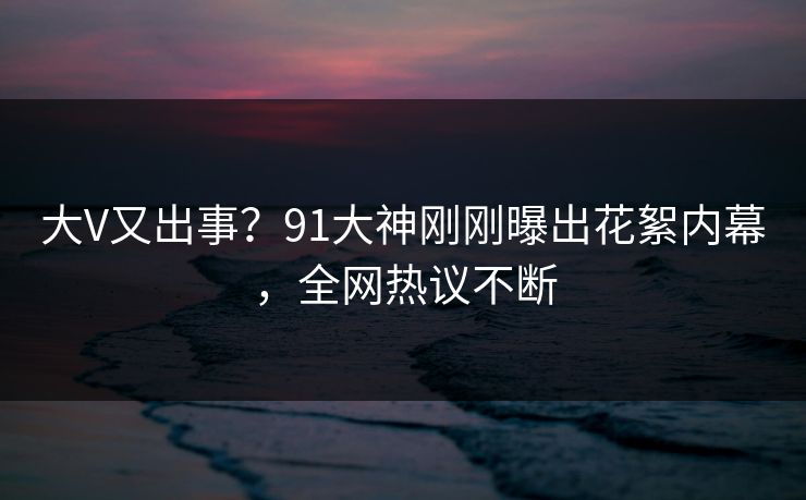 大V又出事？91大神刚刚曝出花絮内幕，全网热议不断