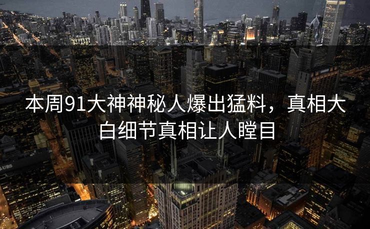 本周91大神神秘人爆出猛料，真相大白细节真相让人瞠目