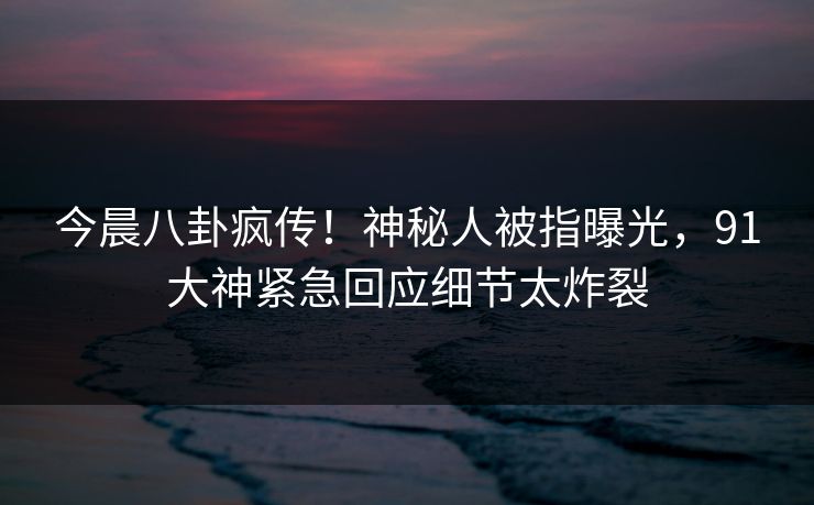 今晨八卦疯传！神秘人被指曝光，91大神紧急回应细节太炸裂
