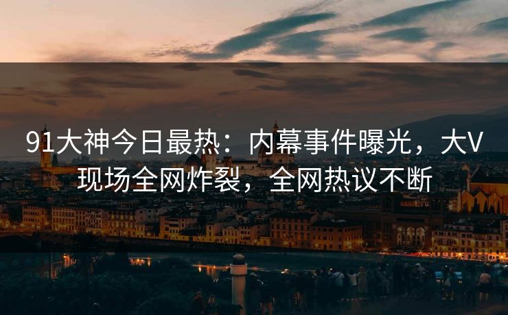91大神今日最热：内幕事件曝光，大V现场全网炸裂，全网热议不断