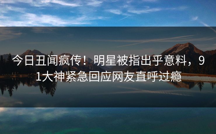 今日丑闻疯传!明星被指出乎意料,91大神紧急回应网友直呼过瘾 今日丑闻疯传!明星被指出乎意料,91大神紧急回应网友直呼过瘾