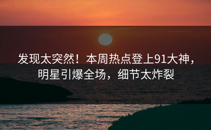 发现太突然！本周热点登上91大神，明星引爆全场，细节太炸裂