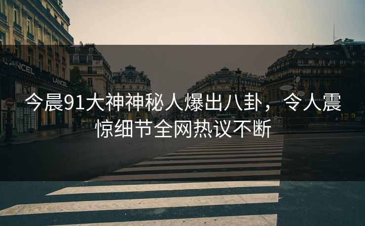 今晨91大神神秘人爆出八卦，令人震惊细节全网热议不断