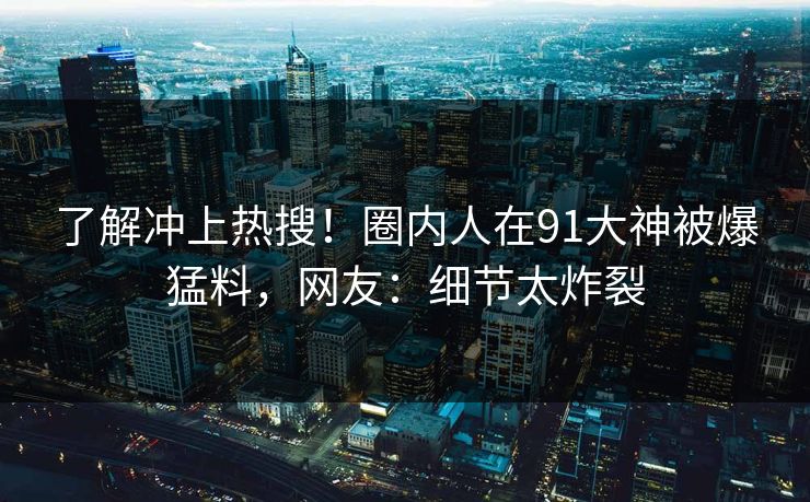 了解冲上热搜！圈内人在91大神被爆猛料，网友：细节太炸裂