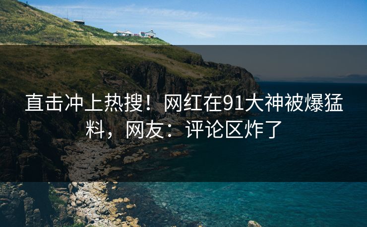 直击冲上热搜！网红在91大神被爆猛料，网友：评论区炸了