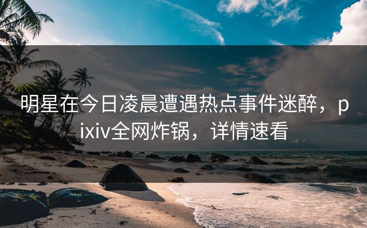 明星在今日凌晨遭遇热点事件迷醉，pixiv全网炸锅，详情速看