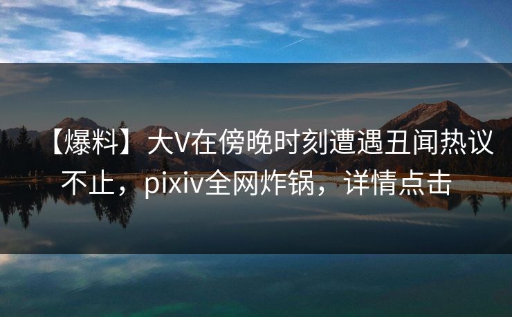 【爆料】大V在傍晚时刻遭遇丑闻热议不止，pixiv全网炸锅，详情点击
