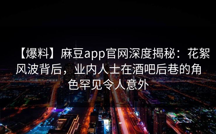 【爆料】麻豆app官网深度揭秘：花絮风波背后，业内人士在酒吧后巷的角色罕见令人意外