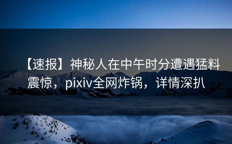 【速报】神秘人在中午时分遭遇猛料震惊，pixiv全网炸锅，详情深扒