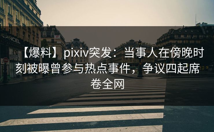 【爆料】pixiv突发：当事人在傍晚时刻被曝曾参与热点事件，争议四起席卷全网