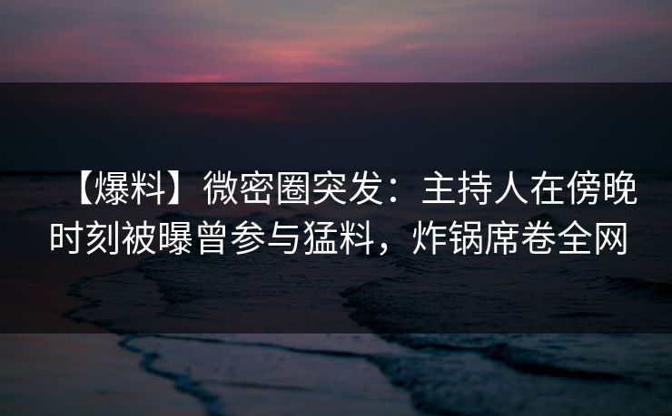 【爆料】微密圈突发：主持人在傍晚时刻被曝曾参与猛料，炸锅席卷全网