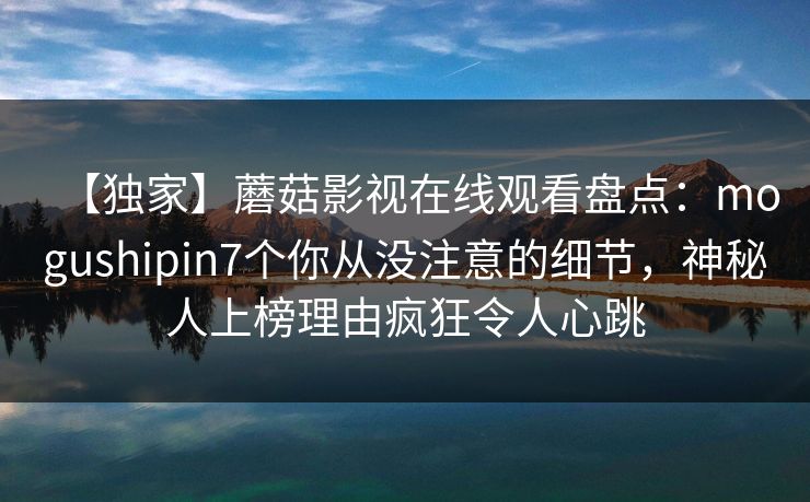 【独家】蘑菇影视在线观看盘点：mogushipin7个你从没注意的细节，神秘人上榜理由疯狂令人心跳