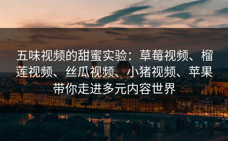 五味视频的甜蜜实验：草莓视频、榴莲视频、丝瓜视频、小猪视频、苹果带你走进多元内容世界
