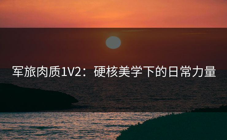 军旅肉质1V2：硬核美学下的日常力量
