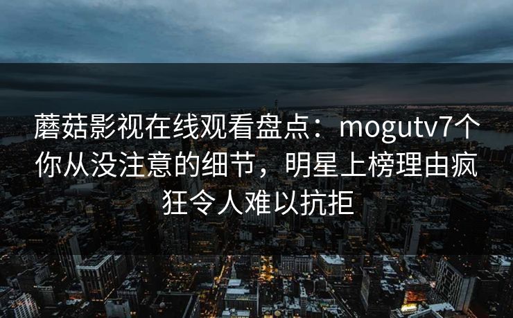 蘑菇影视在线观看盘点：mogutv7个你从没注意的细节，明星上榜理由疯狂令人难以抗拒