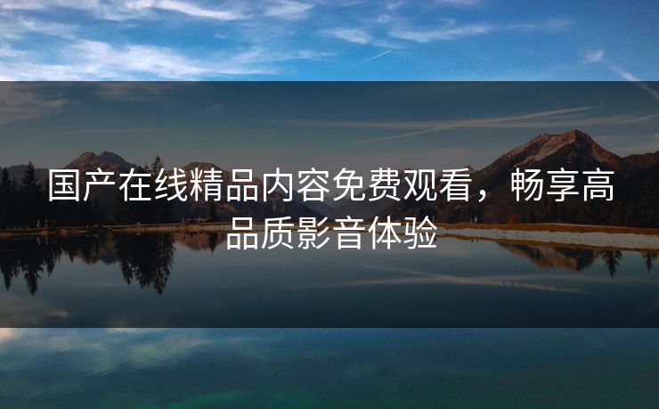 国产在线精品内容免费观看，畅享高品质影音体验