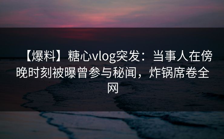 【爆料】糖心vlog突发：当事人在傍晚时刻被曝曾参与秘闻，炸锅席卷全网