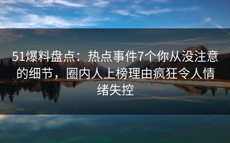 51爆料盘点：热点事件7个你从没注意的细节，圈内人上榜理由疯狂令人情绪失控