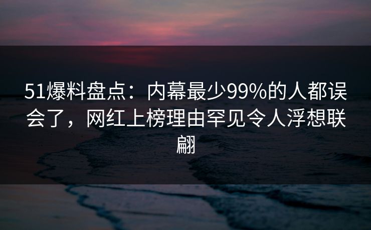 51爆料盘点：内幕最少99%的人都误会了，网红上榜理由罕见令人浮想联翩