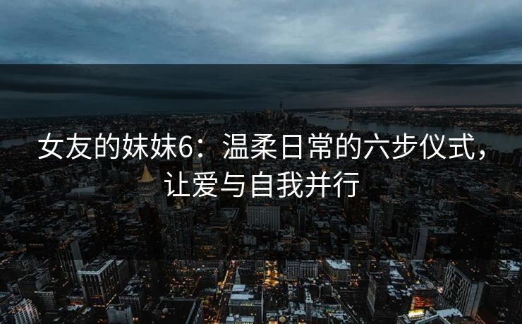 女友的妺妺6:温柔日常的六步仪式,让爱与自我并行 女友的妺妺6:温柔日常的六步仪式,让爱与自我并行