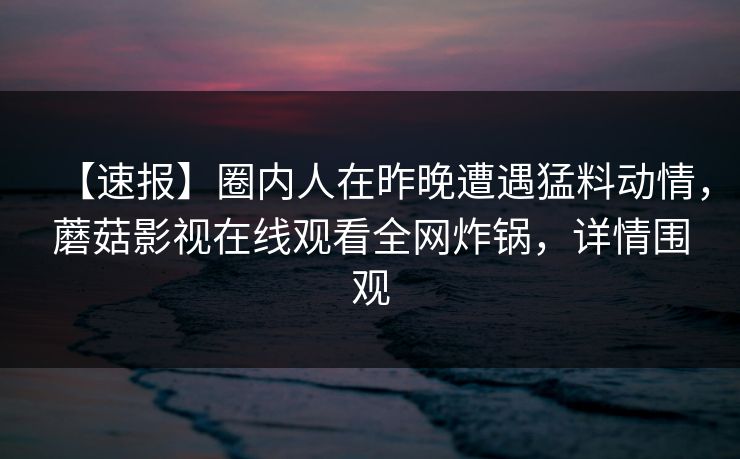 【速报】圈内人在昨晚遭遇猛料动情，蘑菇影视在线观看全网炸锅，详情围观