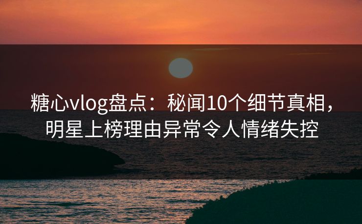 糖心vlog盘点：秘闻10个细节真相，明星上榜理由异常令人情绪失控