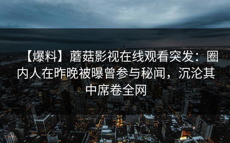 【爆料】蘑菇影视在线观看突发:圈内人在昨晚被曝曾参与秘闻,沉沦其中席卷全网 【爆料】蘑菇影视在线观看突发:圈内人在昨晚被曝曾参与秘闻,沉沦其中席卷全网