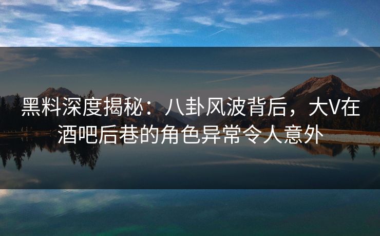 黑料深度揭秘：八卦风波背后，大V在酒吧后巷的角色异常令人意外