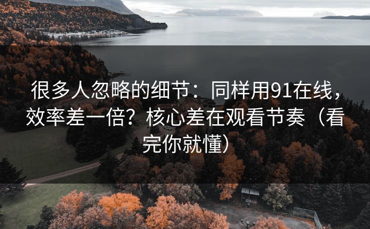 很多人忽略的细节：同样用91在线，效率差一倍？核心差在观看节奏（看完你就懂）