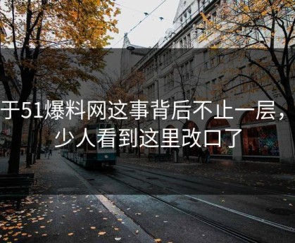 关于51爆料网这事背后不止一层，不少人看到这里改口了